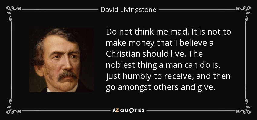 Do not think me mad. It is not to make money that I believe a Christian should live. The noblest thing a man can do is, just humbly to receive, and then go amongst others and give. - David Livingstone