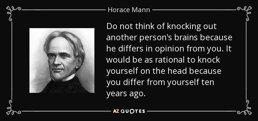 Do not think of knocking out another person's brains because he differs in opinion from you. It would be as rational to knock yourself on the head because you differ from yourself ten years ago. - Horace Mann