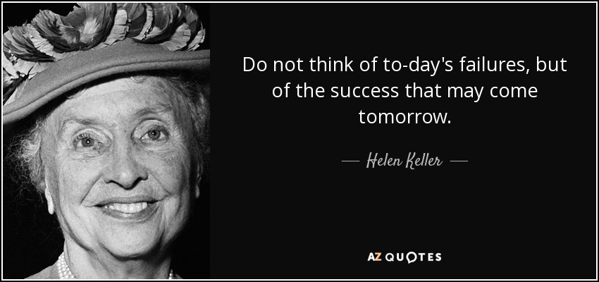 Do not think of to-day's failures, but of the success that may come tomorrow. - Helen Keller