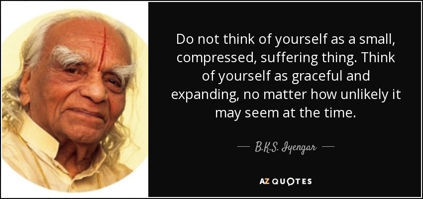 Do not think of yourself as a small, compressed, suffering thing. Think of yourself as graceful and expanding, no matter how unlikely it may seem at the time. - B.K.S. Iyengar
