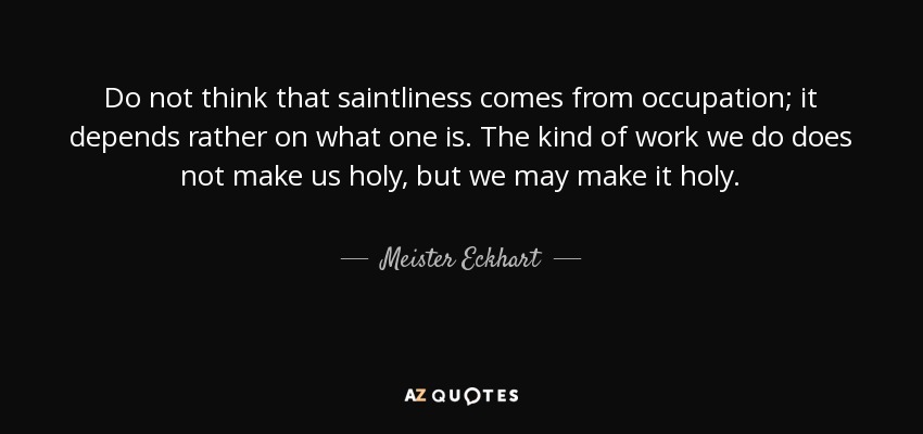 Do not think that saintliness comes from occupation; it depends rather on what one is. The kind of work we do does not make us holy, but we may make it holy. - Meister Eckhart