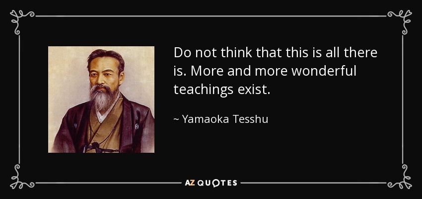 Do not think that this is all there is. More and more wonderful teachings exist. - Yamaoka Tesshu