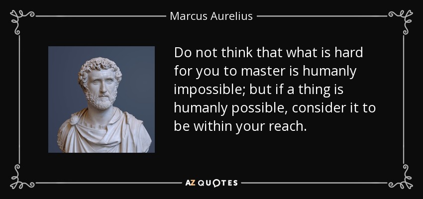 Do not think that what is hard for you to master is humanly impossible; but if a thing is humanly possible, consider it to be within your reach. - Marcus Aurelius