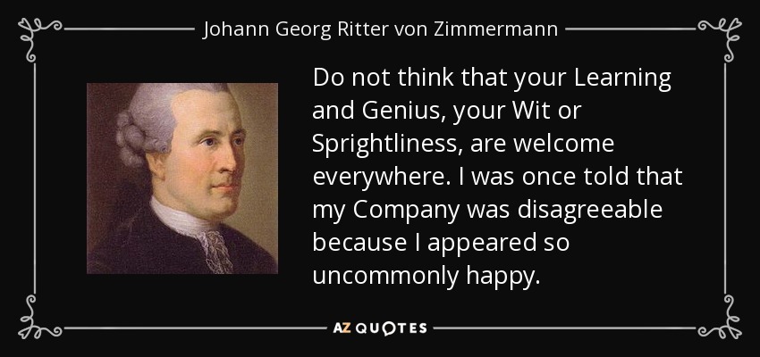 Do not think that your Learning and Genius, your Wit or Sprightliness, are welcome everywhere. I was once told that my Company was disagreeable because I appeared so uncommonly happy. - Johann Georg Ritter von Zimmermann