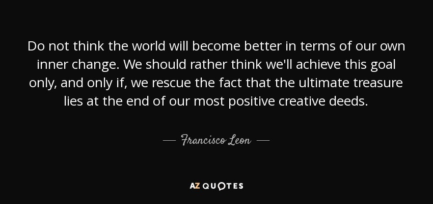 Do not think the world will become better in terms of our own inner change. We should rather think we'll achieve this goal only, and only if, we rescue the fact that the ultimate treasure lies at the end of our most positive creative deeds. - Francisco Leon
