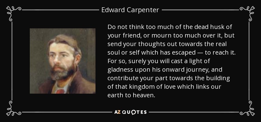 Do not think too much of the dead husk of your friend, or mourn too much over it, but send your thoughts out towards the real soul or self which has escaped — to reach it. For so, surely you will cast a light of gladness upon his onward journey, and contribute your part towards the building of that kingdom of love which links our earth to heaven. - Edward Carpenter