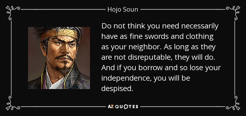 Do not think you need necessarily have as fine swords and clothing as your neighbor. As long as they are not disreputable, they will do. And if you borrow and so lose your independence, you will be despised. - Hojo Soun