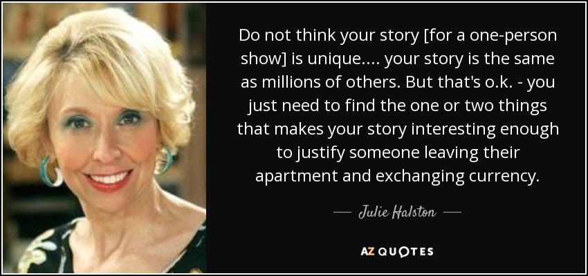 Do not think your story [for a one-person show] is unique. . . . your story is the same as millions of others. But that's o.k. - you just need to find the one or two things that makes your story interesting enough to justify someone leaving their apartment and exchanging currency. - Julie Halston