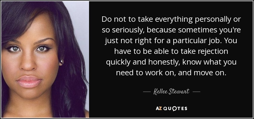 Do not to take everything personally or so seriously, because sometimes you're just not right for a particular job. You have to be able to take rejection quickly and honestly, know what you need to work on, and move on. - Kellee Stewart