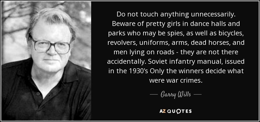 Do not touch anything unnecessarily. Beware of pretty girls in dance halls and parks who may be spies, as well as bicycles, revolvers, uniforms, arms, dead horses, and men lying on roads - they are not there accidentally. Soviet infantry manual, issued in the 1930's Only the winners decide what were war crimes. - Garry Wills