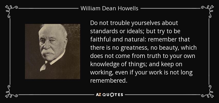 Do not trouble yourselves about standards or ideals; but try to be faithful and natural: remember that there is no greatness, no beauty, which does not come from truth to your own knowledge of things; and keep on working, even if your work is not long remembered. - William Dean Howells