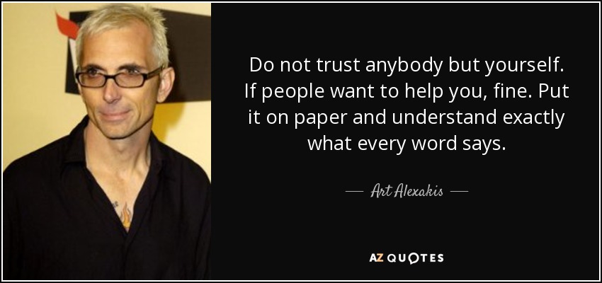 Do not trust anybody but yourself. If people want to help you, fine. Put it on paper and understand exactly what every word says. - Art Alexakis