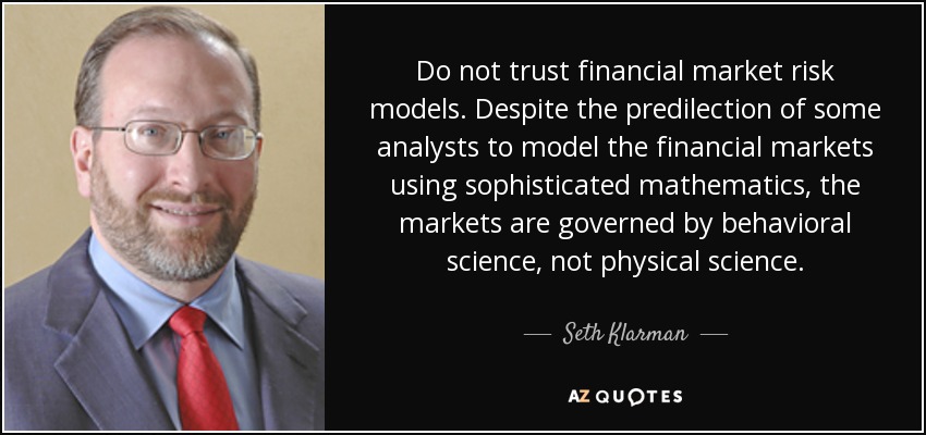 Do not trust financial market risk models. Despite the predilection of some analysts to model the financial markets using sophisticated mathematics, the markets are governed by behavioral science, not physical science. - Seth Klarman