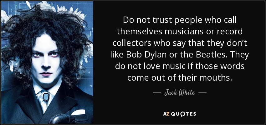Do not trust people who call themselves musicians or record collectors who say that they don’t like Bob Dylan or the Beatles. They do not love music if those words come out of their mouths. - Jack White
