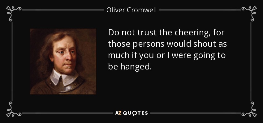 Do not trust the cheering, for those persons would shout as much if you or I were going to be hanged. - Oliver Cromwell