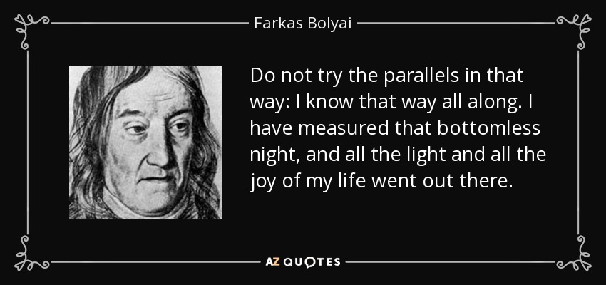 Do not try the parallels in that way: I know that way all along. I have measured that bottomless night, and all the light and all the joy of my life went out there. - Farkas Bolyai