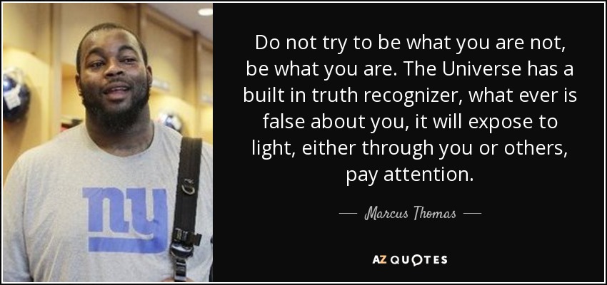 Do not try to be what you are not, be what you are. The Universe has a built in truth recognizer, what ever is false about you, it will expose to light, either through you or others, pay attention. - Marcus Thomas