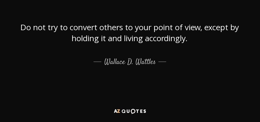 Do not try to convert others to your point of view, except by holding it and living accordingly. - Wallace D. Wattles