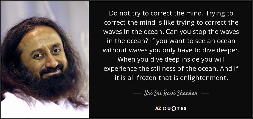 Do not try to correct the mind. Trying to correct the mind is like trying to correct the waves in the ocean. Can you stop the waves in the ocean? If you want to see an ocean without waves you only have to dive deeper. When you dive deep inside you will experience the stillness of the ocean. And if it is all frozen that is enlightenment. - Sri Sri Ravi Shankar