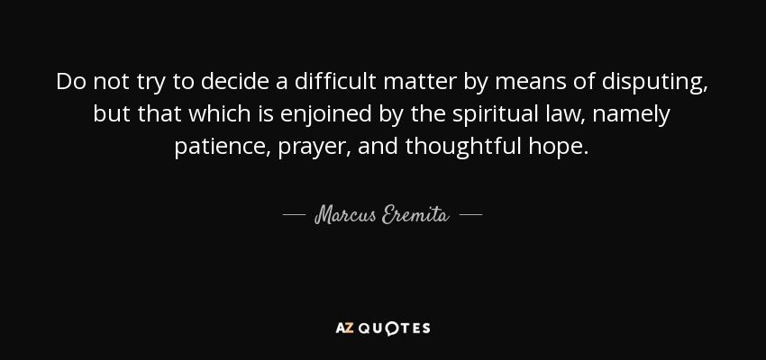 Do not try to decide a difficult matter by means of disputing, but that which is enjoined by the spiritual law, namely patience, prayer, and thoughtful hope. - Marcus Eremita