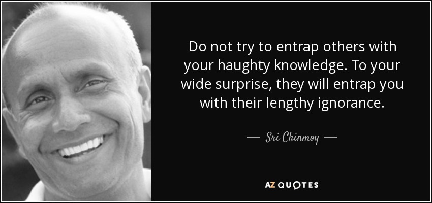 Do not try to entrap others with your haughty knowledge. To your wide surprise, they will entrap you with their lengthy ignorance. - Sri Chinmoy