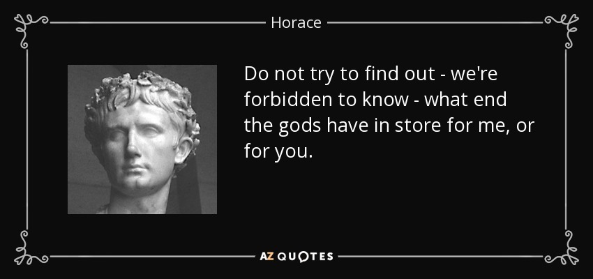 Do not try to find out - we're forbidden to know - what end the gods have in store for me, or for you. - Horace