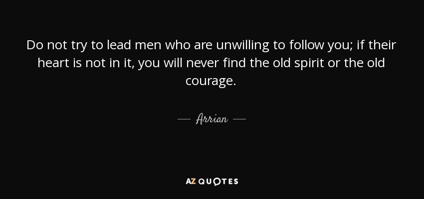 Do not try to lead men who are unwilling to follow you; if their heart is not in it, you will never find the old spirit or the old courage. - Arrian