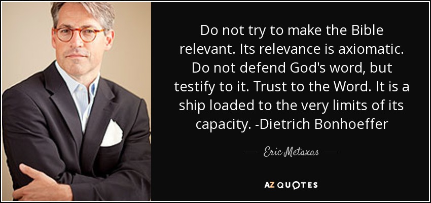 Do not try to make the Bible relevant. Its relevance is axiomatic. Do not defend God's word, but testify to it. Trust to the Word. It is a ship loaded to the very limits of its capacity. -Dietrich Bonhoeffer - Eric Metaxas