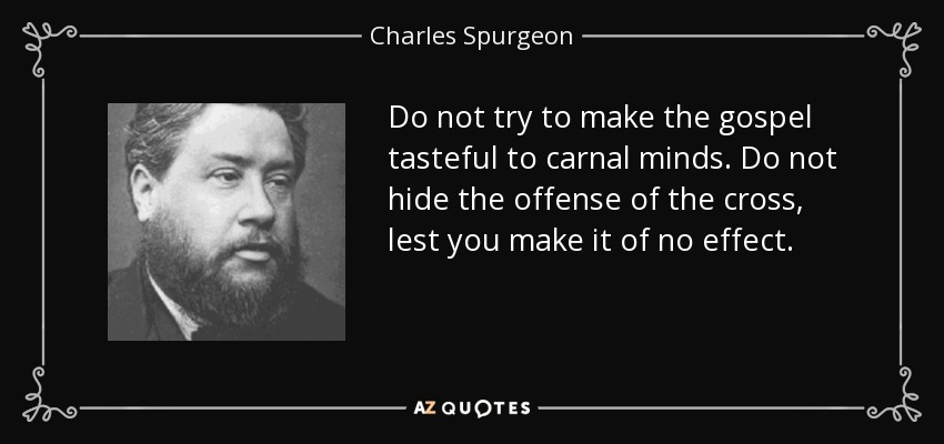 Do not try to make the gospel tasteful to carnal minds. Do not hide the offense of the cross, lest you make it of no effect. - Charles Spurgeon