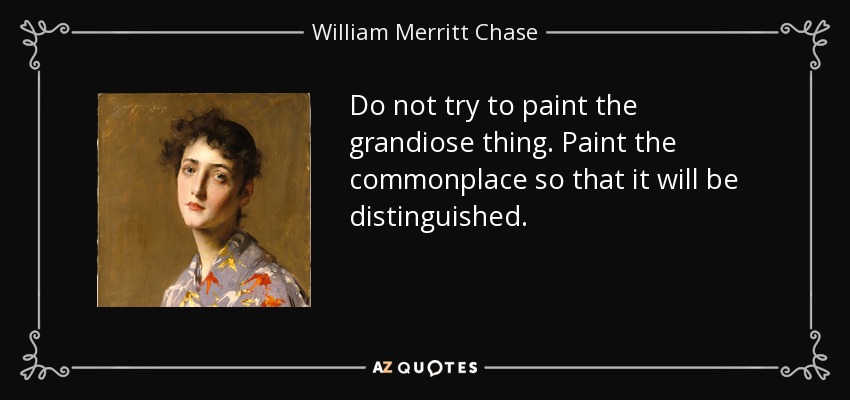 Do not try to paint the grandiose thing. Paint the commonplace so that it will be distinguished. - William Merritt Chase