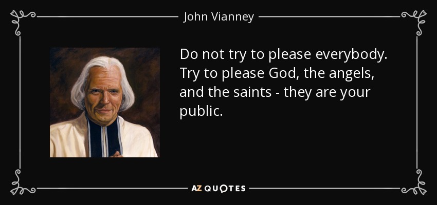 Do not try to please everybody. Try to please God, the angels, and the saints - they are your public. - John Vianney