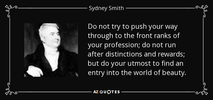 Do not try to push your way through to the front ranks of your profession; do not run after distinctions and rewards; but do your utmost to find an entry into the world of beauty. - Sydney Smith