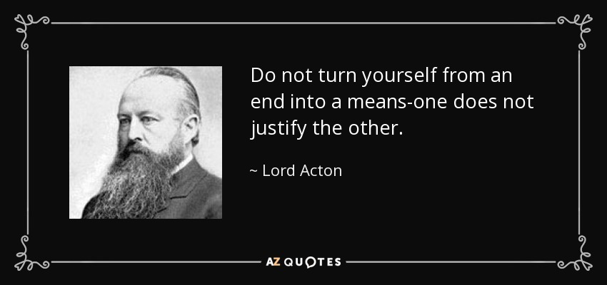 Do not turn yourself from an end into a means-one does not justify the other. - Lord Acton