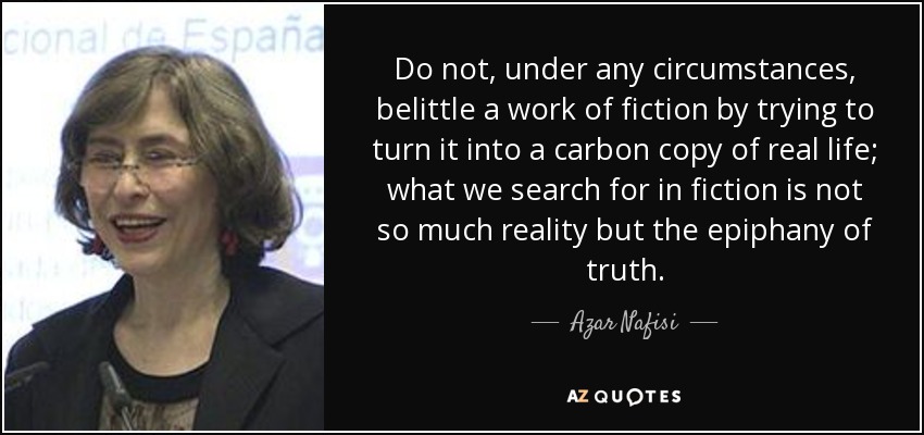 Do not, under any circumstances, belittle a work of fiction by trying to turn it into a carbon copy of real life; what we search for in fiction is not so much reality but the epiphany of truth. - Azar Nafisi