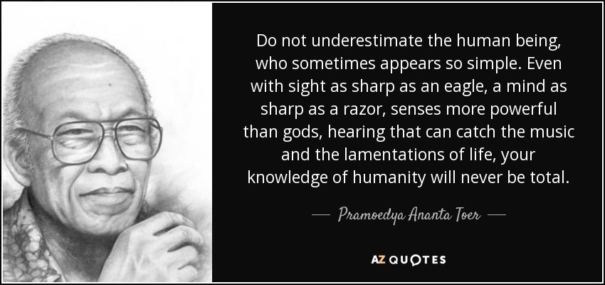 Do not underestimate the human being, who sometimes appears so simple. Even with sight as sharp as an eagle, a mind as sharp as a razor, senses more powerful than gods, hearing that can catch the music and the lamentations of life, your knowledge of humanity will never be total. - Pramoedya Ananta Toer