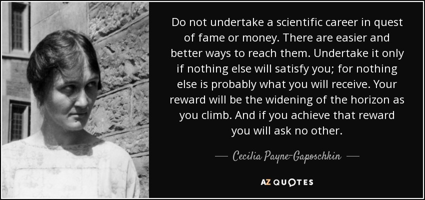 Do not undertake a scientific career in quest of fame or money. There are easier and better ways to reach them. Undertake it only if nothing else will satisfy you; for nothing else is probably what you will receive. Your reward will be the widening of the horizon as you climb. And if you achieve that reward you will ask no other. - Cecilia Payne-Gaposchkin
