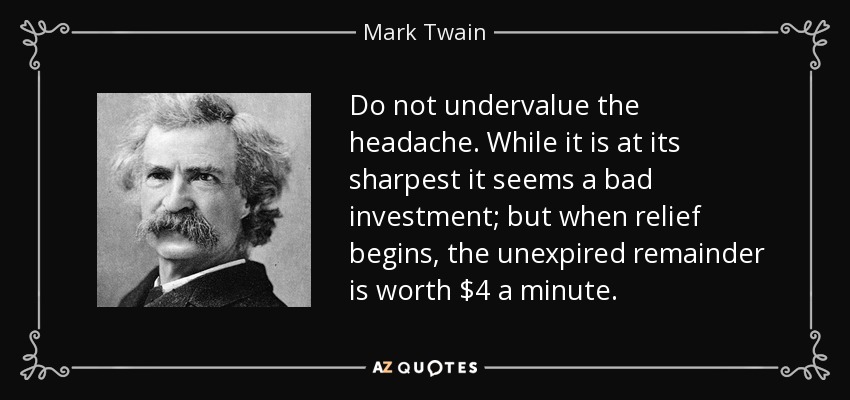Do not undervalue the headache. While it is at its sharpest it seems a bad investment; but when relief begins, the unexpired remainder is worth $4 a minute. - Mark Twain