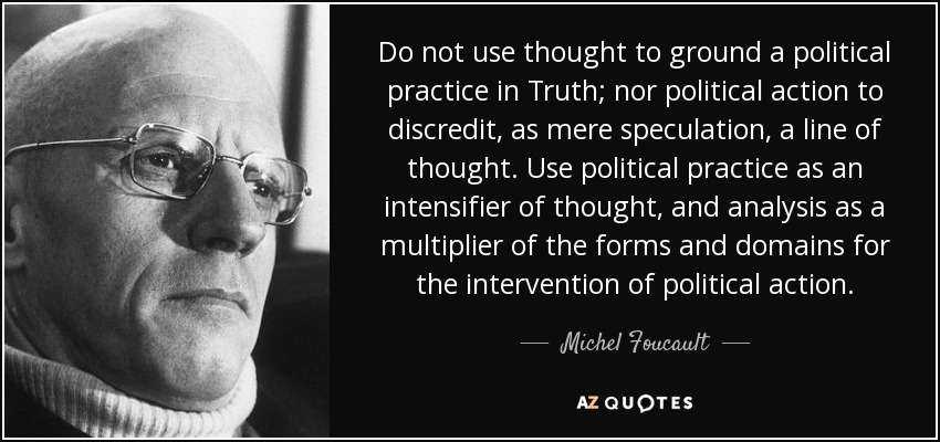 Do not use thought to ground a political practice in Truth; nor political action to discredit, as mere speculation, a line of thought. Use political practice as an intensifier of thought, and analysis as a multiplier of the forms and domains for the intervention of political action. - Michel Foucault