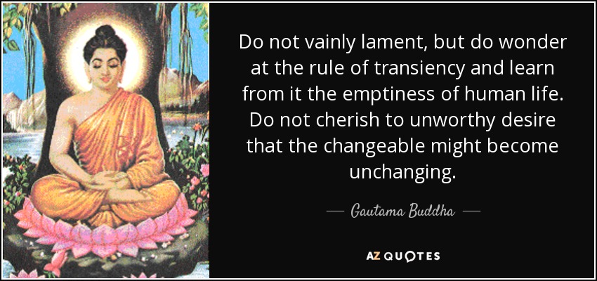 Do not vainly lament, but do wonder at the rule of transiency and learn from it the emptiness of human life. Do not cherish to unworthy desire that the changeable might become unchanging. - Gautama Buddha