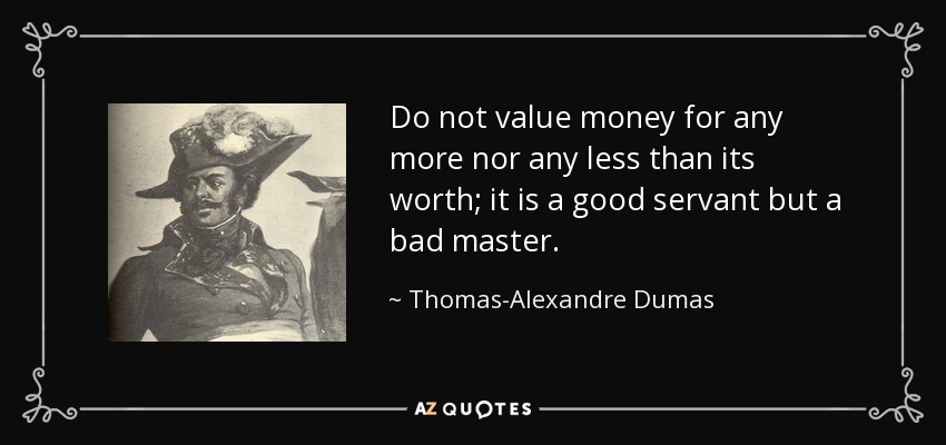Do not value money for any more nor any less than its worth; it is a good servant but a bad master. - Thomas-Alexandre Dumas