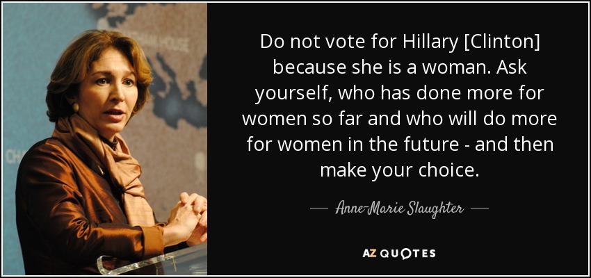 Do not vote for Hillary [Clinton] because she is a woman. Ask yourself, who has done more for women so far and who will do more for women in the future - and then make your choice. - Anne-Marie Slaughter