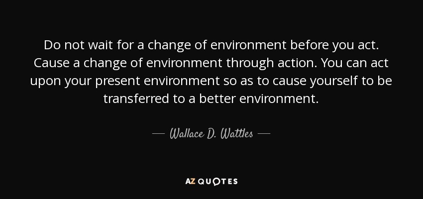 Do not wait for a change of environment before you act. Cause a change of environment through action. You can act upon your present environment so as to cause yourself to be transferred to a better environment. - Wallace D. Wattles