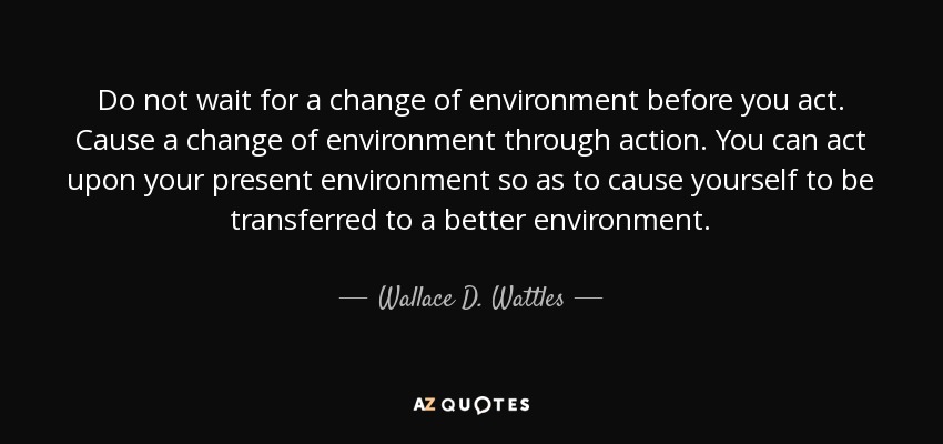 Do not wait for a change of environment before you act. Cause a change of environment through action. You can act upon your present environment so as to cause yourself to be transferred to a better environment. - Wallace D. Wattles