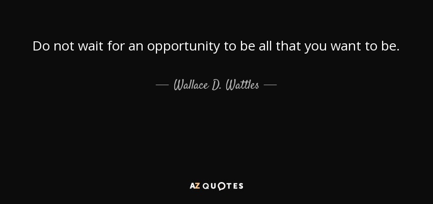 Do not wait for an opportunity to be all that you want to be. - Wallace D. Wattles