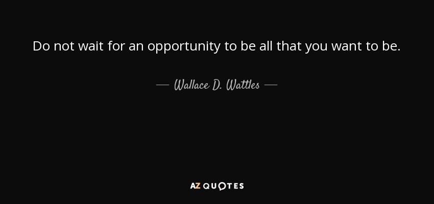 Do not wait for an opportunity to be all that you want to be. - Wallace D. Wattles