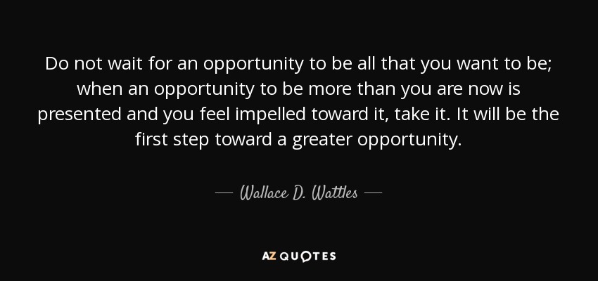 Do not wait for an opportunity to be all that you want to be; when an opportunity to be more than you are now is presented and you feel impelled toward it, take it. It will be the first step toward a greater opportunity. - Wallace D. Wattles