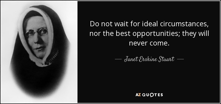 Do not wait for ideal circumstances, nor the best opportunities; they will never come. - Janet Erskine Stuart