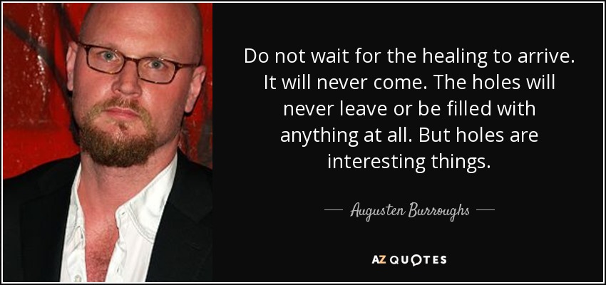 Do not wait for the healing to arrive. It will never come. The holes will never leave or be filled with anything at all. But holes are interesting things. - Augusten Burroughs