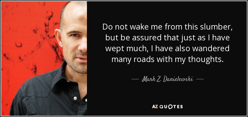 Do not wake me from this slumber, but be assured that just as I have wept much, I have also wandered many roads with my thoughts. - Mark Z. Danielewski