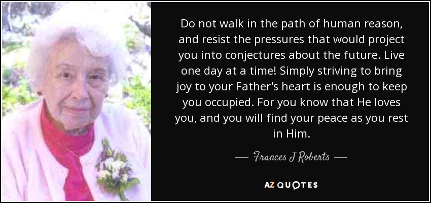 Do not walk in the path of human reason, and resist the pressures that would project you into conjectures about the future. Live one day at a time! Simply striving to bring joy to your Father's heart is enough to keep you occupied. For you know that He loves you, and you will find your peace as you rest in Him. - Frances J Roberts